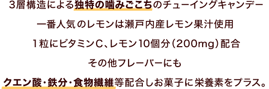 3層構造による独特の噛みごこちのチューイングキャンデー　一番人気のレモンは瀬戸内産レモン果汁使用　1粒にビタミンC、レモン10個分（200mg）配合　その他フレーバーにもクエン酸・鉄分・食物繊維等配合しお菓子に栄養素をプラス。