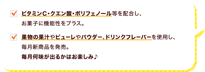 ビタミンＣ・クエン酸・ポリフェノール等を配合し、お菓子に機能性をプラス。　果物の果汁やピューレやパウダー、ドリンクフレーバーを使用し、毎月新商品を発売。　毎月何味が出るかはお楽しみ♪