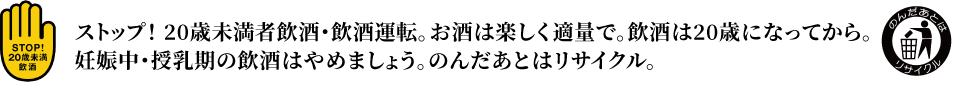 ストップ！ 20歳未満者飲酒・飲酒運転。お酒は楽しく適量で。飲酒は20歳になってから。妊娠中・授乳期の飲酒はやめましょう。のんだあとはリサイクル。
